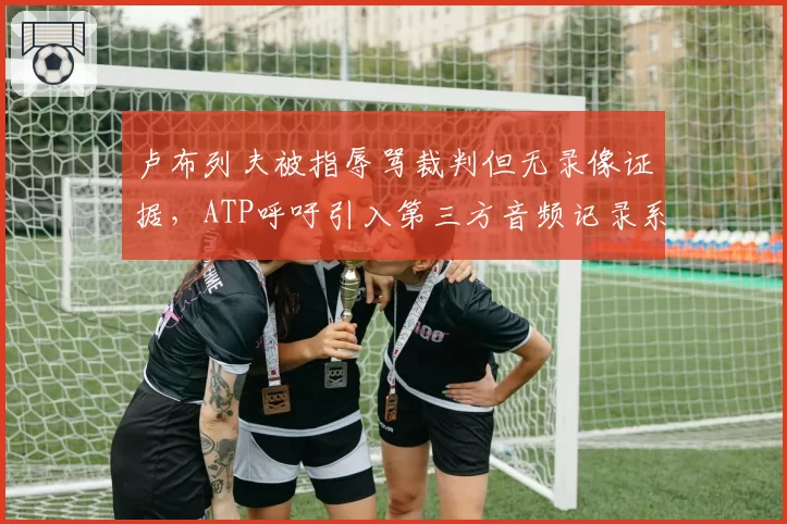 卢布列夫被指辱骂裁判但无录像证据,ATP呼吁引入第三方音频记录系统