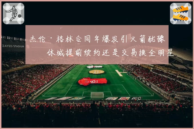 杰伦·格林合同年爆发引火箭犹豫，休城提前续约还是交易换全明星控卫？