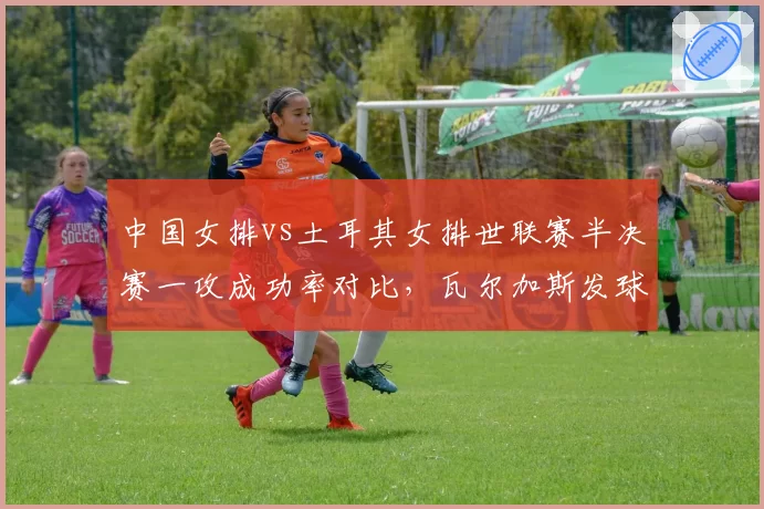 中国女排vs土耳其女排世联赛半决赛一攻成功率对比，瓦尔加斯发球轮成破局关键