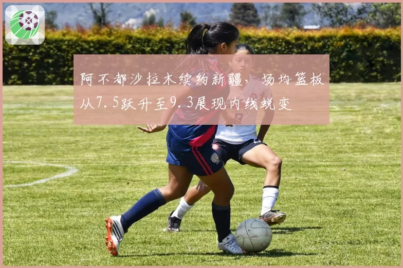 阿不都沙拉木续约新疆,场均篮板从7.5跃升至9.3展现内线蜕变