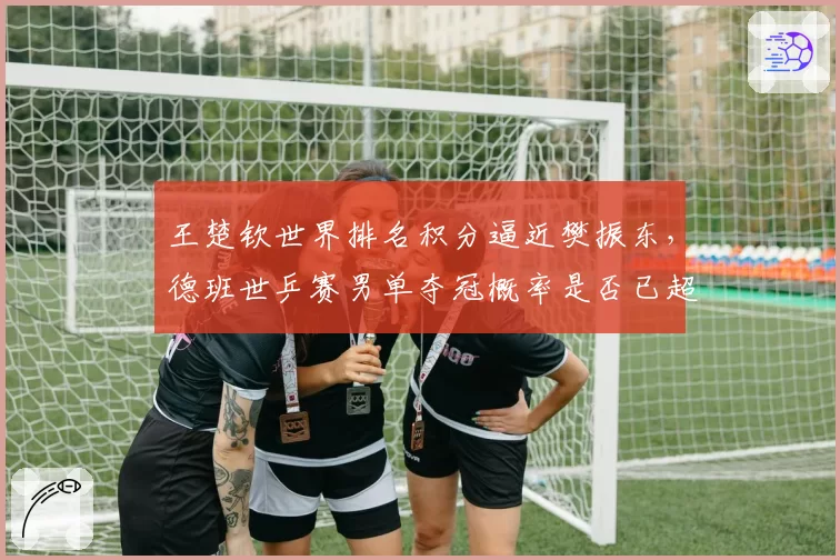王楚钦世界排名积分逼近樊振东，德班世乒赛男单夺冠概率是否已超五成？