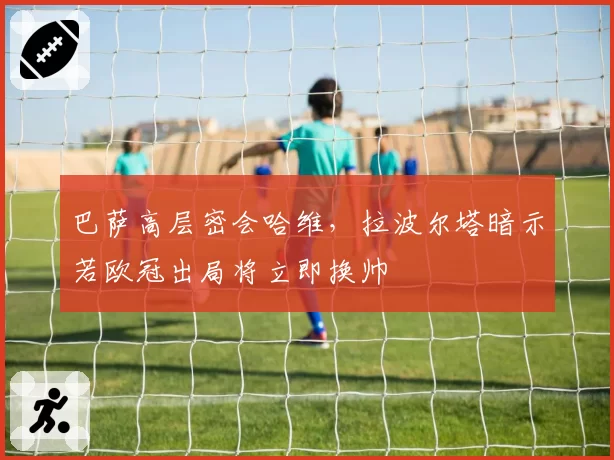 巴萨高层密会哈维,拉波尔塔暗示若欧冠出局将立即换帅