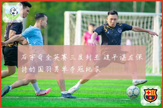 石宇奇全英赛三度封王 追平谌龙保持的国羽男单夺冠纪录