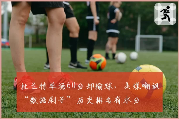 杜兰特单场60分却输球，美媒嘲讽“数据刷子”历史排名有水分