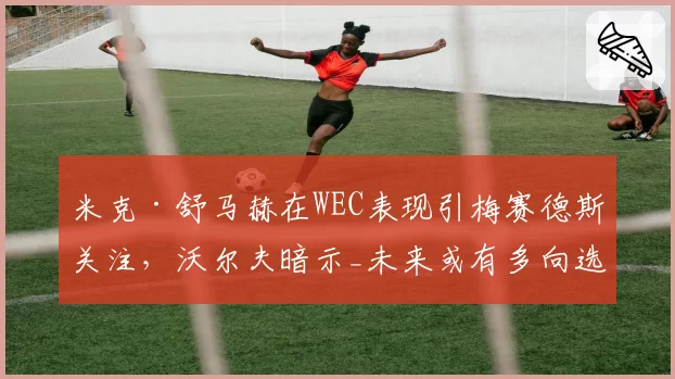 米克·舒马赫在WEC表现引梅赛德斯关注,沃尔夫暗示_未来或有多向选择_