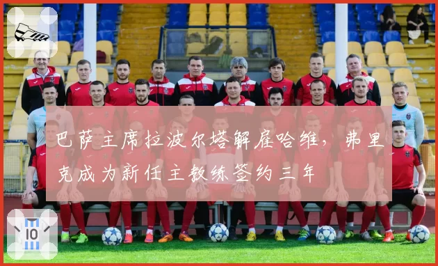 巴萨主席拉波尔塔解雇哈维,弗里克成为新任主教练签约三年