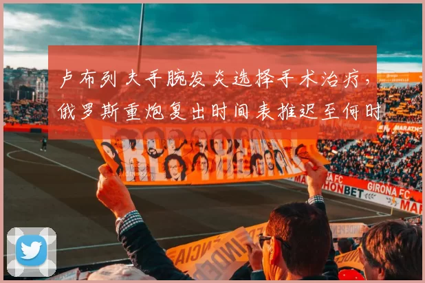 卢布列夫手腕发炎选择手术治疗，俄罗斯重炮复出时间表推迟至何时？