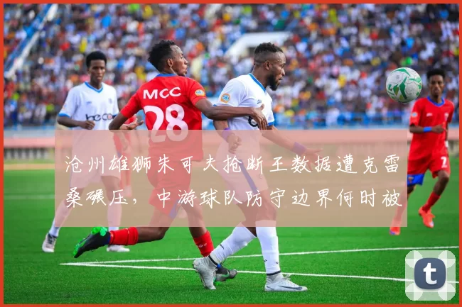 沧州雄狮朱可夫抢断王数据遭克雷桑碾压，中游球队防守边界何时被打破？