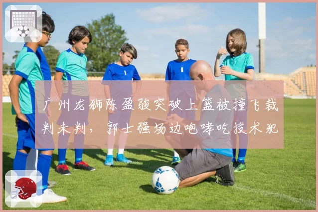 广州龙狮陈盈骏突破上篮被撞飞裁判未判,郭士强场边咆哮吃技术犯规