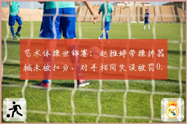 艺术体操世锦赛：赵雅婷带操掉器械未被扣分，对手相同失误被罚0.3分引哗然