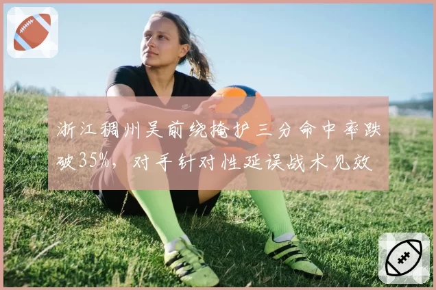 浙江稠州吴前绕掩护三分命中率跌破35%，对手针对性延误战术见效