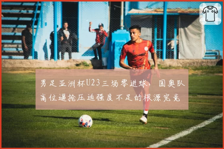 男足亚洲杯U23三场零进球，国奥队高位逼抢压迫强度不足的根源究竟在哪？