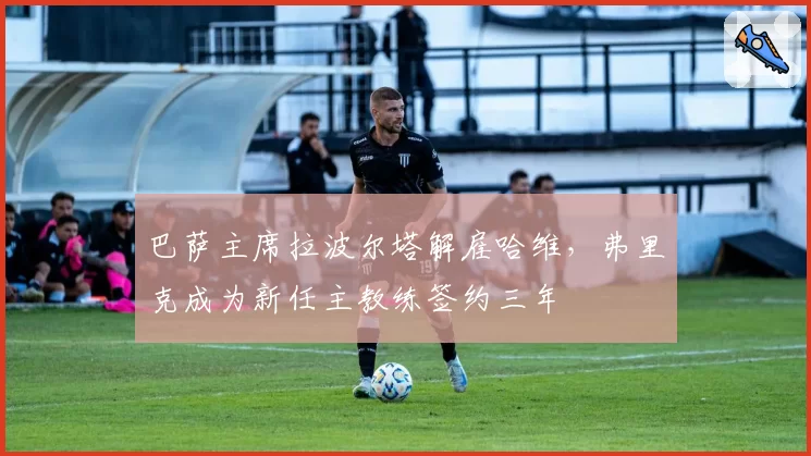 巴萨主席拉波尔塔解雇哈维，弗里克成为新任主教练签约三年