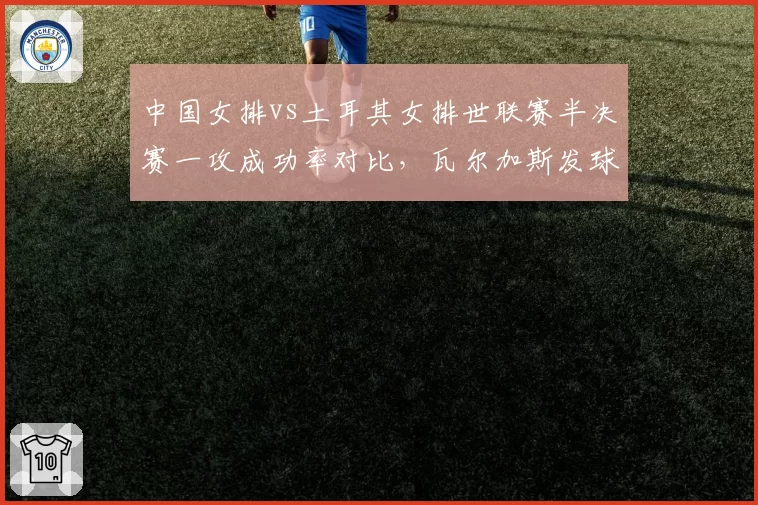 中国女排vs土耳其女排世联赛半决赛一攻成功率对比，瓦尔加斯发球轮成破局关键