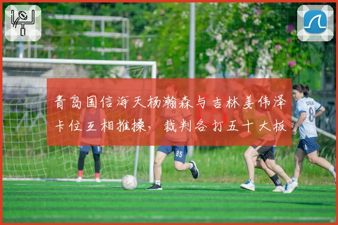 青岛国信海天杨瀚森与吉林姜伟泽卡位互相推搡，裁判各打五十大板引争议