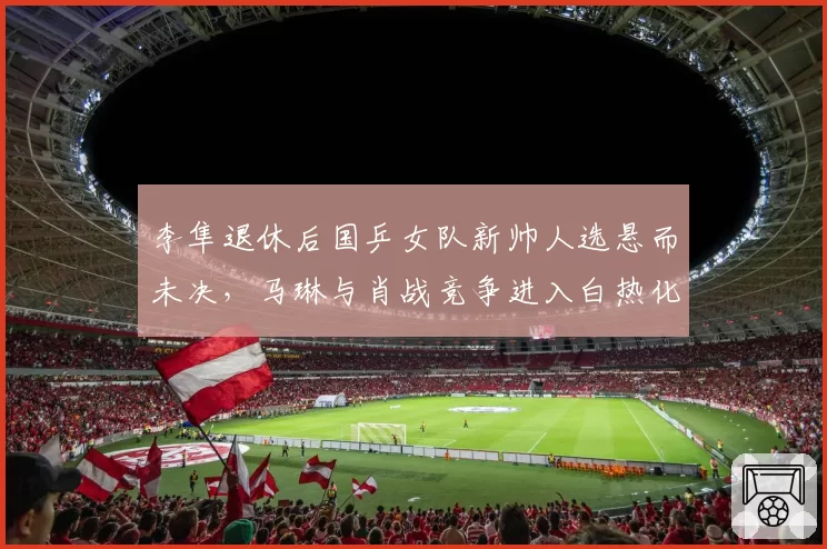 李隼退休后国乒女队新帅人选悬而未决，马琳与肖战竞争进入白热化阶段？