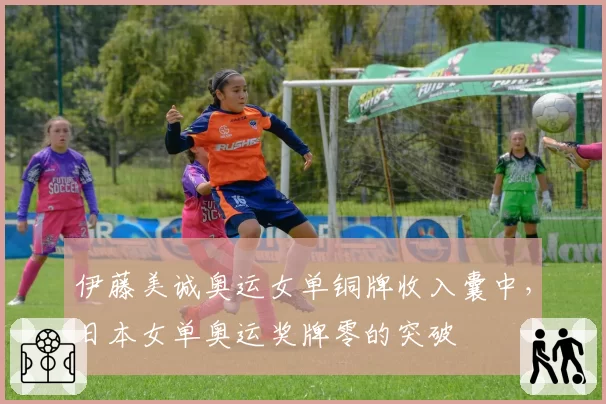 伊藤美诚奥运女单铜牌收入囊中，日本女单奥运奖牌零的突破