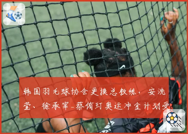 韩国羽毛球协会更换总教练,安洗莹、徐承宰_蔡侑玎奥运冲金计划受影响?
