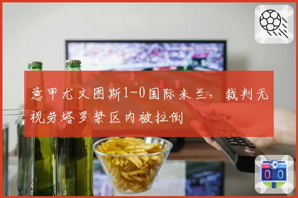 意甲尤文图斯1-0国际米兰,裁判无视劳塔罗禁区内被拉倒