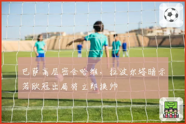 巴萨高层密会哈维，拉波尔塔暗示若欧冠出局将立即换帅