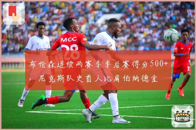 布伦森连续两赛季季后赛得分500+，尼克斯队史首人比肩伯纳德金