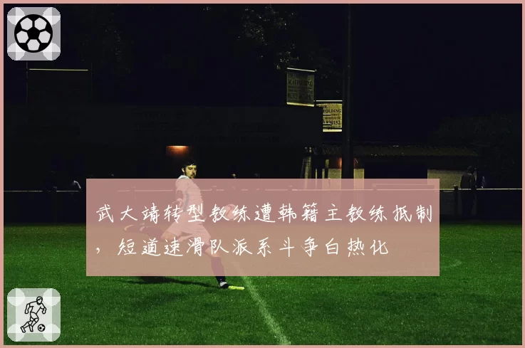 武大靖转型教练遭韩籍主教练抵制,短道速滑队派系斗争白热化