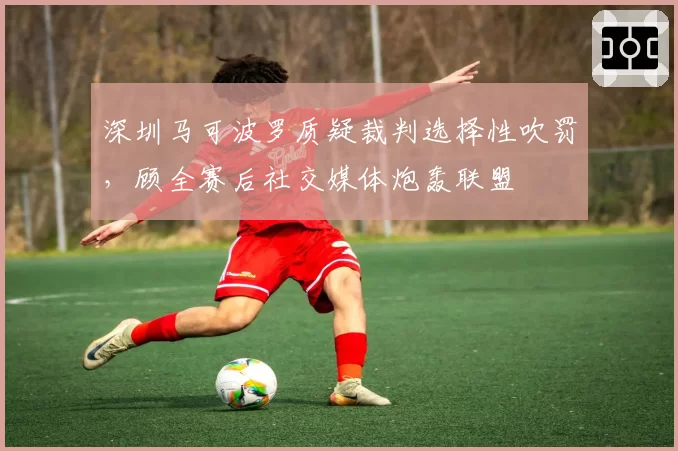 深圳马可波罗质疑裁判选择性吹罚，顾全赛后社交媒体炮轰联盟