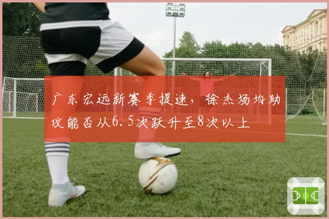 广东宏远新赛季提速，徐杰场均助攻能否从6.5次跃升至8次以上