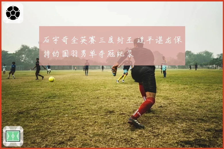 石宇奇全英赛三度封王 追平谌龙保持的国羽男单夺冠纪录