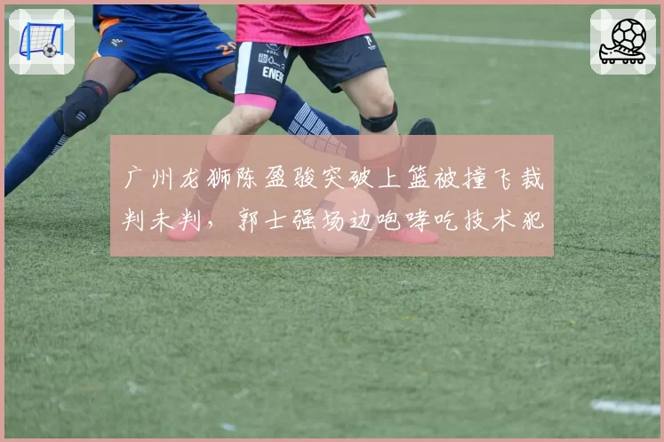 广州龙狮陈盈骏突破上篮被撞飞裁判未判，郭士强场边咆哮吃技术犯规