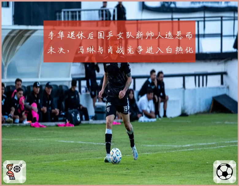 李隼退休后国乒女队新帅人选悬而未决,马琳与肖战竞争进入白热化阶段?