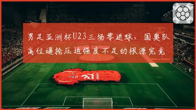男足亚洲杯U23三场零进球，国奥队高位逼抢压迫强度不足的根源究竟在哪？