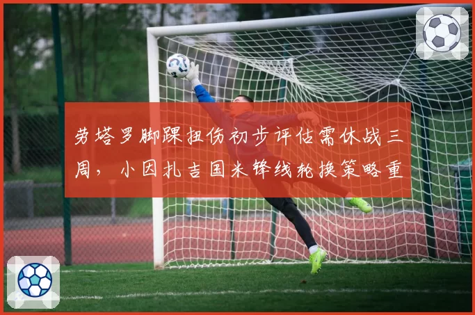 劳塔罗脚踝扭伤初步评估需休战三周,小因扎吉国米锋线轮换策略重整